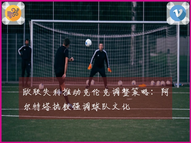 欧联失利推动克伦克调整策略：阿尔特塔执教强调球队文化